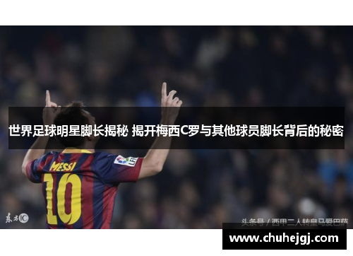 世界足球明星脚长揭秘 揭开梅西C罗与其他球员脚长背后的秘密