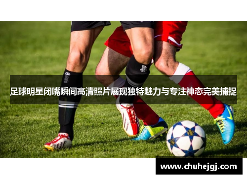 足球明星闭嘴瞬间高清照片展现独特魅力与专注神态完美捕捉