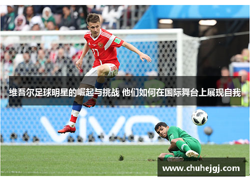 维吾尔足球明星的崛起与挑战 他们如何在国际舞台上展现自我