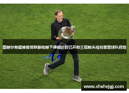 图赫尔有望接管曼联滕哈赫下课倒计时已开启三冠教头或将重塑球队辉煌