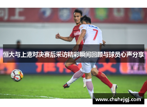 恒大与上港对决赛后采访精彩瞬间回顾与球员心声分享