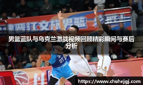 男篮蓝队与乌克兰激战视频回顾精彩瞬间与赛后分析