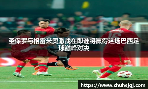 圣保罗与格雷米奥激战在即谁将赢得这场巴西足球巅峰对决